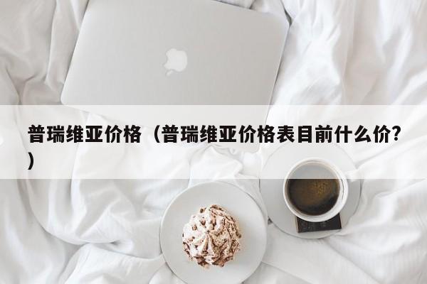 普瑞维亚价格（普瑞维亚价格表目前什么价?）