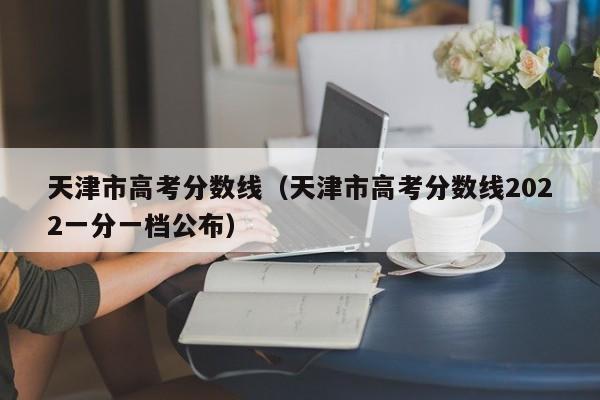 天津市高考分数线（天津市高考分数线2022一分一档公布）