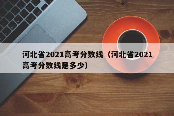 河北省2021高考分数线（河北省2021高考分数线是多少）