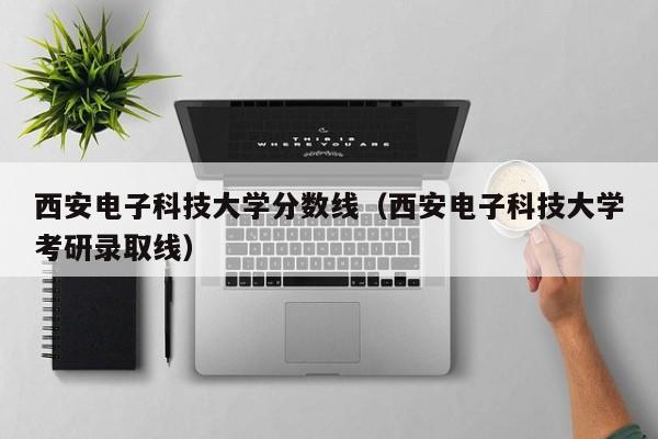 西安电子科技大学分数线（西安电子科技大学考研录取线）