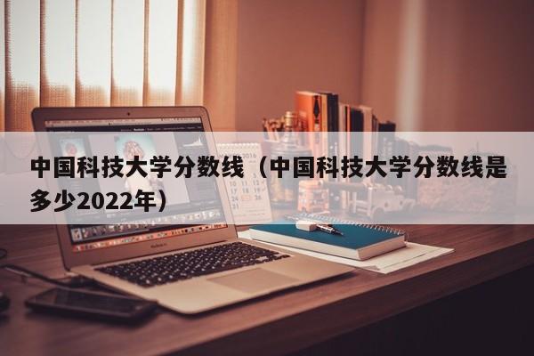 中国科技大学分数线（中国科技大学分数线是多少2022年）