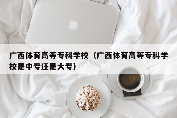 广西体育高等专科学校（广西体育高等专科学校是中专还是大专）