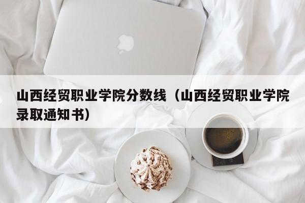 山西经贸职业学院分数线（山西经贸职业学院录取通知书）