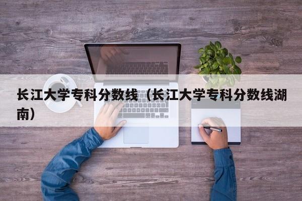 长江大学专科分数线（长江大学专科分数线湖南）